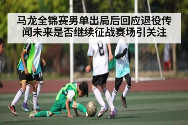马龙全锦赛男单出局后回应退役传闻未来是否继续征战赛场引关注