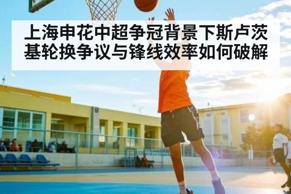 上海申花中超争冠背景下斯卢茨基轮换争议与锋线效率如何破解
