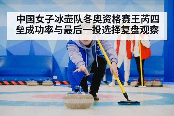 中国女子冰壶队冬奥资格赛王芮四垒成功率与最后一投选择复盘观察