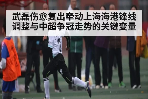 武磊伤愈复出牵动上海海港锋线调整与中超争冠走势的关键变量
